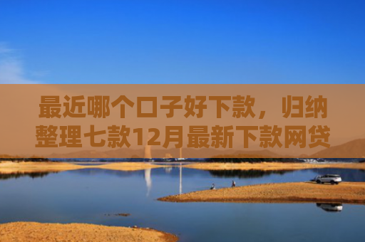 最近哪个口子好下款，归纳整理七款12月最新下款网贷口子