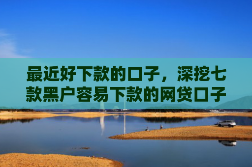 最近好下款的口子，深挖七款黑户容易下款的网贷口子