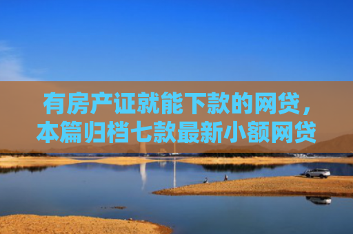 有房产证就能下款的网贷，本篇归档七款最新小额网贷下款口子