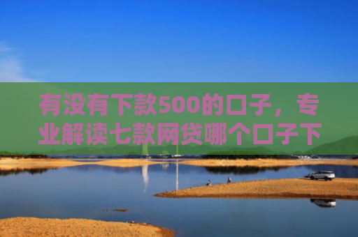 有没有下款500的口子，专业解读七款网贷哪个口子下款高