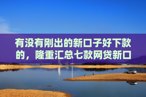 有没有刚出的新口子好下款的，隆重汇总七款网贷新口子好下款