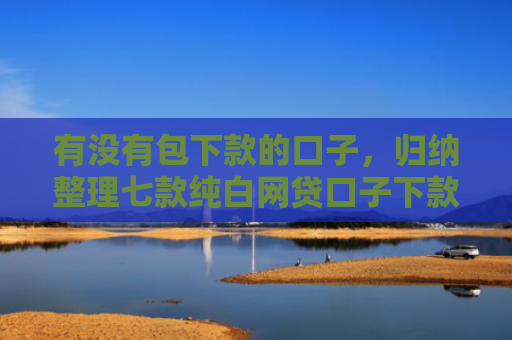 有没有包下款的口子，归纳整理七款纯白网贷口子下款快