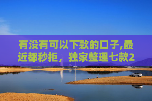 有没有可以下款的口子,最近都秒拒，独家整理七款2025网贷下款口子图