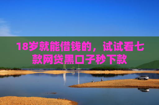 18岁就能借钱的，试试看七款网贷黑口子秒下款
