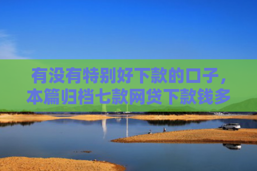 有没有特别好下款的口子，本篇归档七款网贷下款钱多的口子