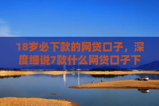 18岁必下款的网贷口子，深度细说7款什么网贷口子下款最快