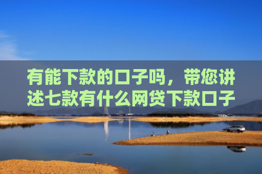 有能下款的口子吗，带您讲述七款有什么网贷下款口子