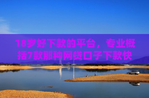 18岁好下款的平台，专业概括7款那种网贷口子下款快