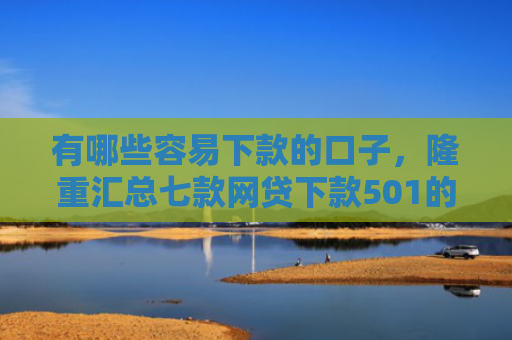 有哪些容易下款的口子，隆重汇总七款网贷下款501的口子