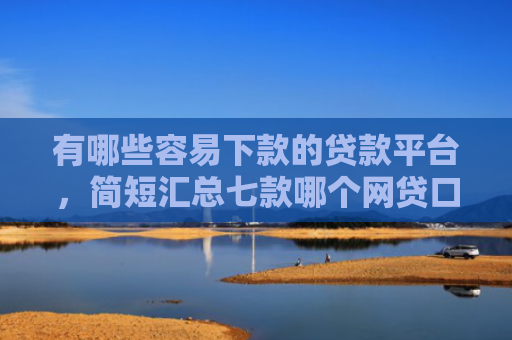 有哪些容易下款的贷款平台，简短汇总七款哪个网贷口子能下款