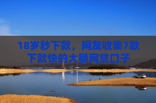 18岁秒下款，网友收集7款下款快的大额网贷口子