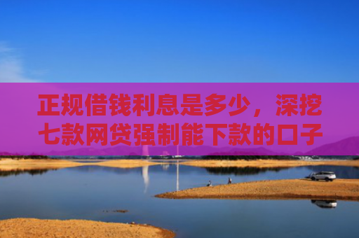 正规借钱利息是多少，深挖七款网贷强制能下款的口子