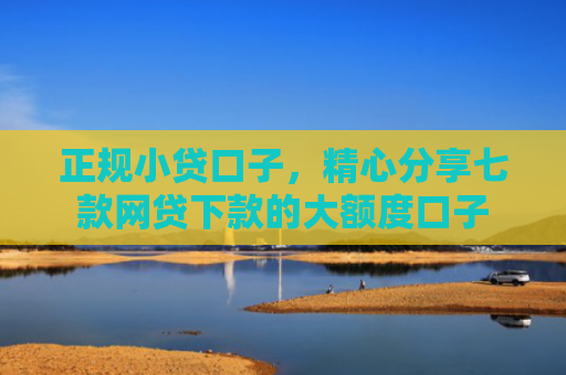 正规小贷口子，精心分享七款网贷下款的大额度口子