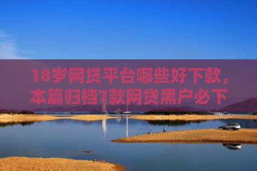 18岁网贷平台哪些好下款，本篇归档7款网贷黑户必下款的口子