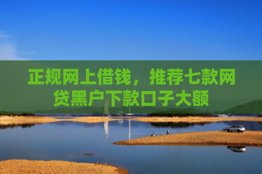 正规网上借钱，推荐七款网贷黑户下款口子大额