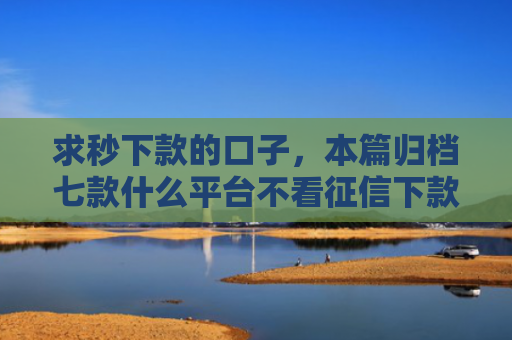 求秒下款的口子，本篇归档七款什么平台不看征信下款快
