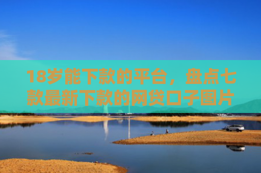 18岁能下款的平台，盘点七款最新下款的网贷口子图片
