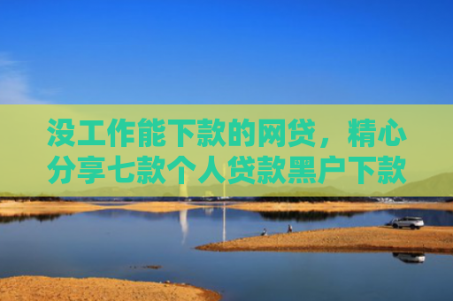 没工作能下款的网贷，精心分享七款个人贷款黑户下款怎么办