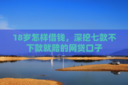 18岁怎样借钱，深挖七款不下款就赔的网贷口子
