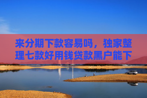 来分期下款容易吗，独家整理七款好用钱贷款黑户能下款吗