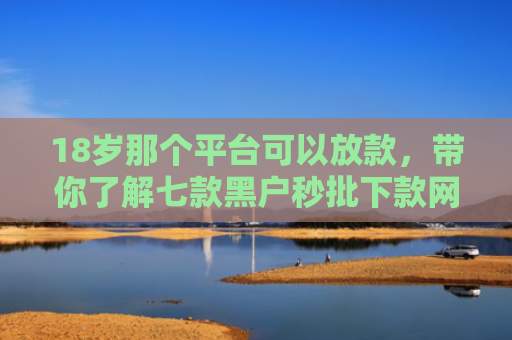 18岁那个平台可以放款，带你了解七款黑户秒批下款网贷口子