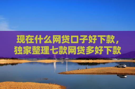 现在什么网贷口子好下款，独家整理七款网贷多好下款的口子