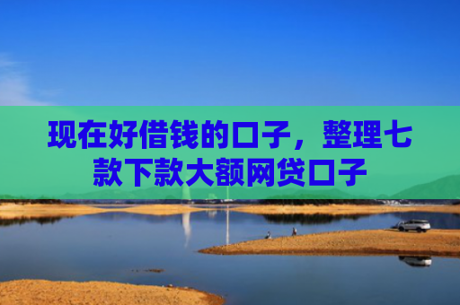 现在好借钱的口子，整理七款下款大额网贷口子