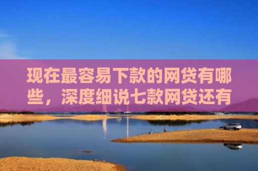 现在最容易下款的网贷有哪些，深度细说七款网贷还有下款口子吗
