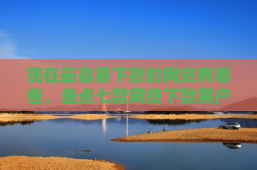 现在最容易下款的网贷有哪些，盘点七款网贷下款黑户口子