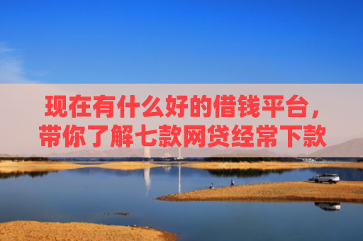 现在有什么好的借钱平台，带你了解七款网贷经常下款的口子