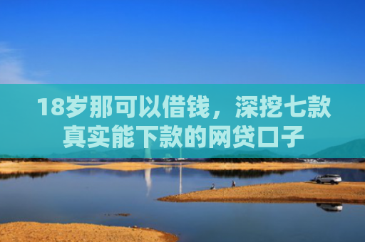 18岁那可以借钱，深挖七款真实能下款的网贷口子