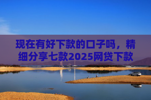 现在有好下款的口子吗，精细分享七款2025网贷下款的口子