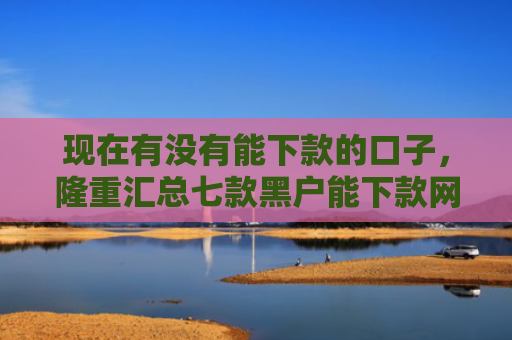 现在有没有能下款的口子，隆重汇总七款黑户能下款网贷口子