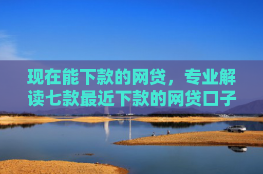 现在能下款的网贷，专业解读七款最近下款的网贷口子