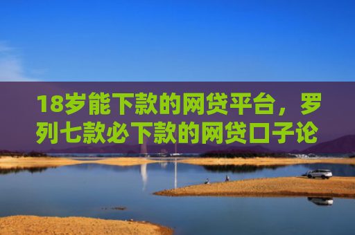 18岁能下款的网贷平台，罗列七款必下款的网贷口子论坛