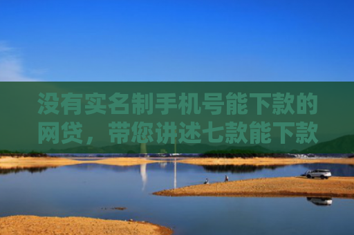 没有实名制手机号能下款的网贷，带您讲述七款能下款的黑户贷款平台是真的吗