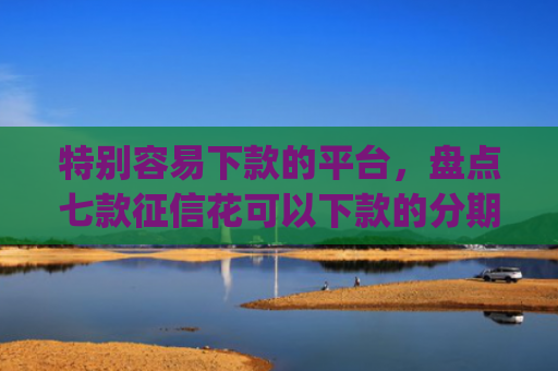 特别容易下款的平台，盘点七款征信花可以下款的分期贷款app