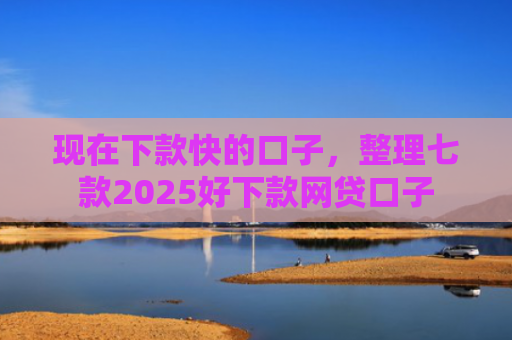 现在下款快的口子，整理七款2025好下款网贷口子