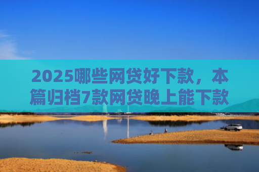 2025哪些网贷好下款，本篇归档7款网贷晚上能下款口子
