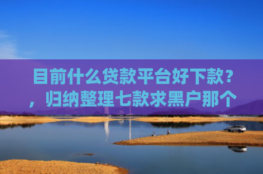 目前什么贷款平台好下款？，归纳整理七款求黑户那个app能下款