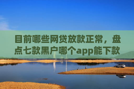 目前哪些网贷放款正常，盘点七款黑户哪个app能下款啊