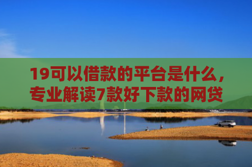 19可以借款的平台是什么，专业解读7款好下款的网贷口子5w
