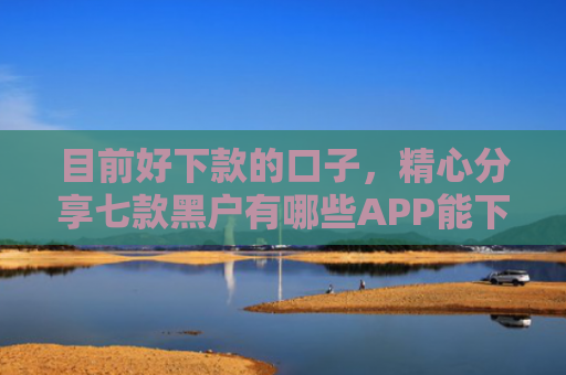 目前好下款的口子，精心分享七款黑户有哪些APP能下款