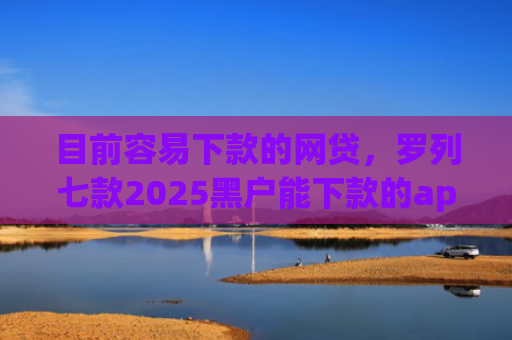 目前容易下款的网贷，罗列七款2025黑户能下款的app