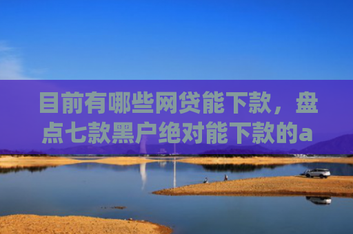 目前有哪些网贷能下款，盘点七款黑户绝对能下款的app
