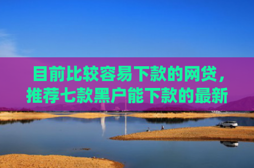 目前比较容易下款的网贷，推荐七款黑户能下款的最新app