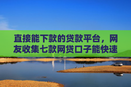 直接能下款的贷款平台，网友收集七款网贷口子能快速下款的
