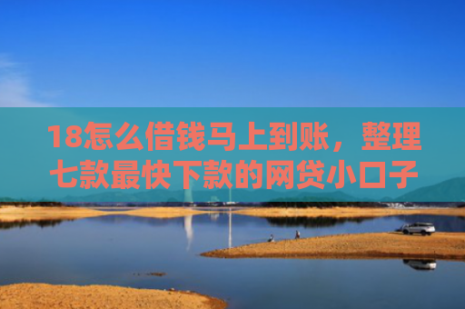18怎么借钱马上到账，整理七款最快下款的网贷小口子