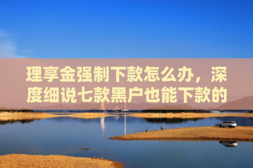 理享金强制下款怎么办，深度细说七款黑户也能下款的贷款软件