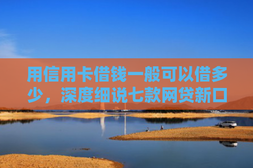 用信用卡借钱一般可以借多少，深度细说七款网贷新口子秒下款